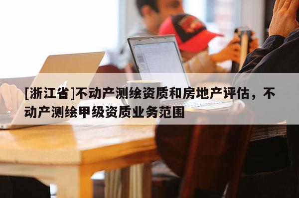 [浙江省]不動產(chǎn)測繪資質(zhì)和房地產(chǎn)評估，不動產(chǎn)測繪甲級資質(zhì)業(yè)務范圍