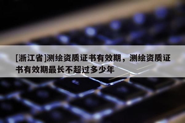 [浙江省]測繪資質證書有效期，測繪資質證書有效期最長不超過多少年