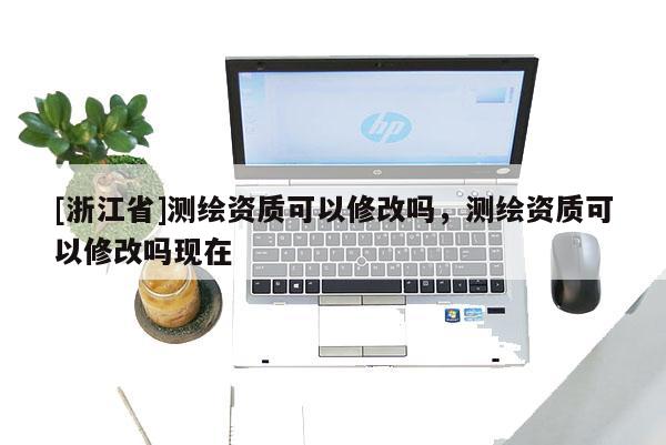 [浙江省]測繪資質(zhì)可以修改嗎，測繪資質(zhì)可以修改嗎現(xiàn)在