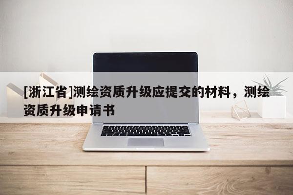 [浙江省]測(cè)繪資質(zhì)升級(jí)應(yīng)提交的材料，測(cè)繪資質(zhì)升級(jí)申請(qǐng)書(shū)