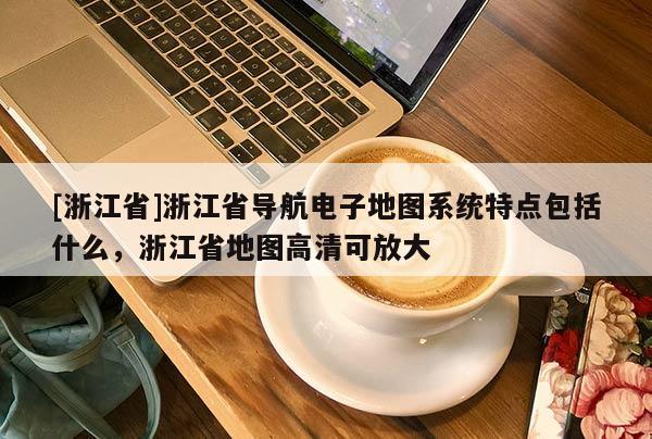 [浙江省]浙江省導(dǎo)航電子地圖系統(tǒng)特點(diǎn)包括什么，浙江省地圖高清可放大