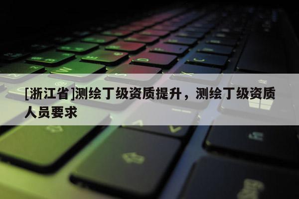 [浙江省]測繪丁級資質提升，測繪丁級資質人員要求