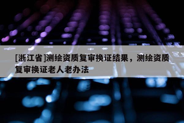 [浙江省]測繪資質復審換證結果，測繪資質復審換證老人老辦法