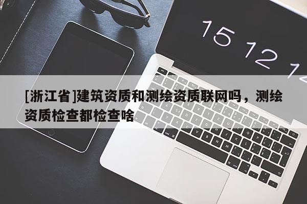 [浙江省]建筑資質和測繪資質聯網嗎，測繪資質檢查都檢查啥