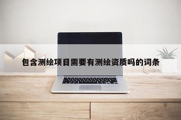 包含測(cè)繪項(xiàng)目需要有測(cè)繪資質(zhì)嗎的詞條