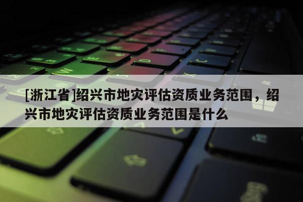 [浙江省]紹興市地災(zāi)評(píng)估資質(zhì)業(yè)務(wù)范圍，紹興市地災(zāi)評(píng)估資質(zhì)業(yè)務(wù)范圍是什么