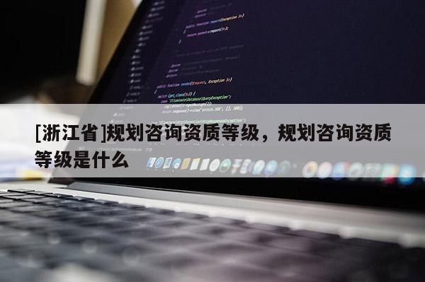[浙江省]規(guī)劃咨詢資質(zhì)等級(jí)，規(guī)劃咨詢資質(zhì)等級(jí)是什么