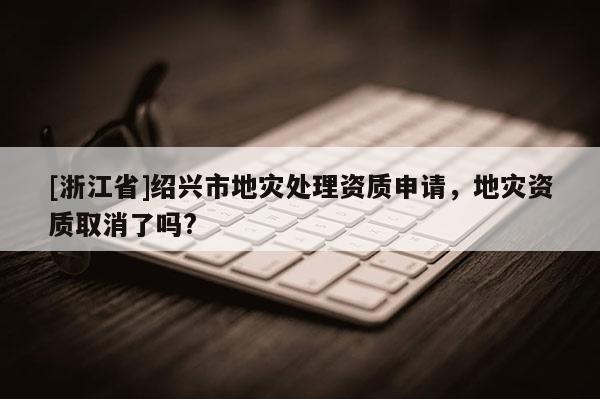 [浙江省]紹興市地災處理資質申請，地災資質取消了嗎?