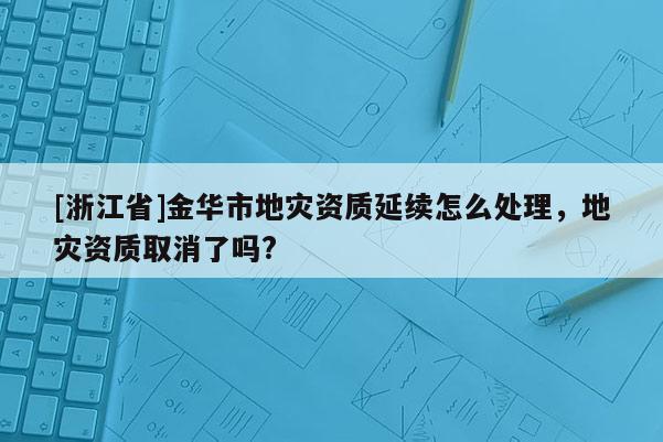 [浙江省]金華市地災資質延續怎么處理，地災資質取消了嗎?