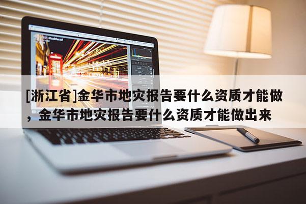 [浙江省]金華市地災報告要什么資質才能做，金華市地災報告要什么資質才能做出來