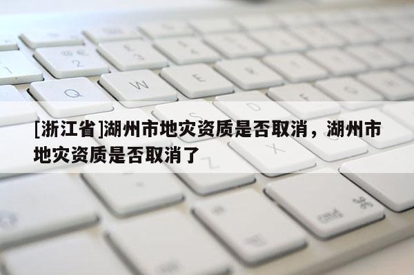 [浙江省]湖州市地災資質是否取消，湖州市地災資質是否取消了