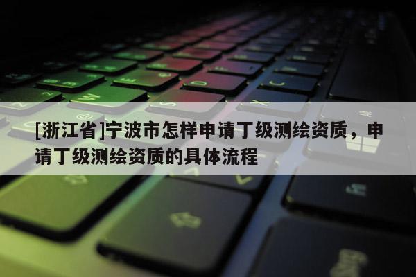 [浙江省]寧波市怎樣申請(qǐng)丁級(jí)測(cè)繪資質(zhì)，申請(qǐng)丁級(jí)測(cè)繪資質(zhì)的具體流程