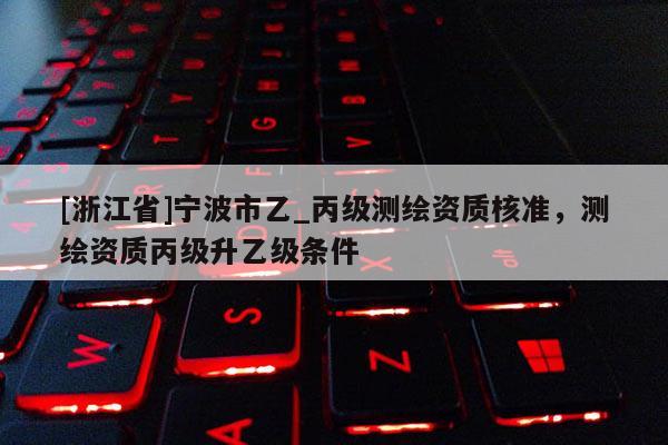 [浙江省]寧波市乙_丙級(jí)測(cè)繪資質(zhì)核準(zhǔn)，測(cè)繪資質(zhì)丙級(jí)升乙級(jí)條件