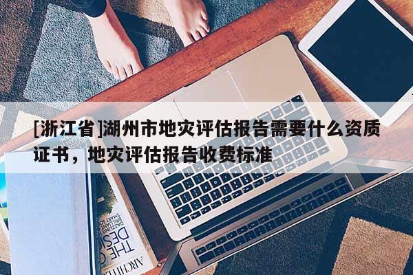 [浙江省]湖州市地災評估報告需要什么資質證書，地災評估報告收費標準