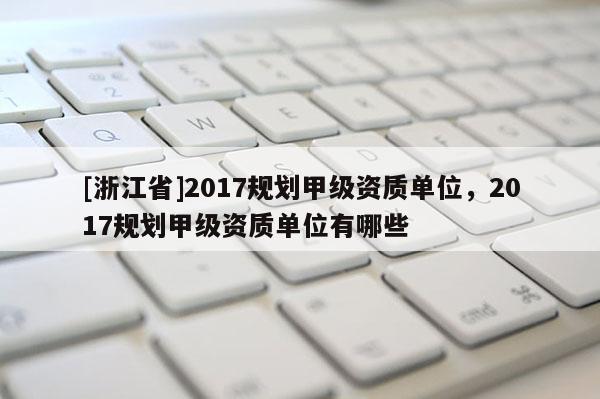 [浙江省]2017規劃甲級資質單位，2017規劃甲級資質單位有哪些
